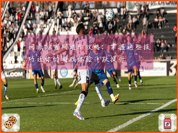 问鼎pg官网进阶攻略：掌握这些技巧让你的游戏体验飞跃提升