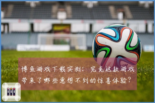 博鱼游戏下载实测：究竟这款游戏带来了哪些意想不到的惊喜体验？