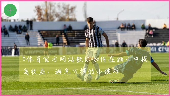 b体育官方网站教你如何在抽卡中提高收益，避免亏损的小技巧